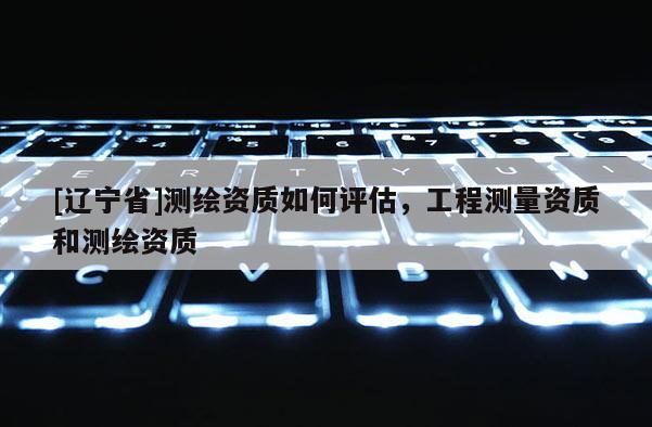 [辽宁省]测绘资质如何评估，工程测量资质和测绘资质