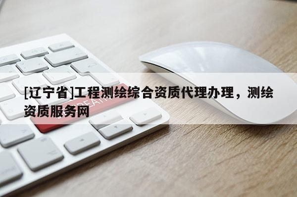 [辽宁省]工程测绘综合资质代理办理，测绘资质服务网