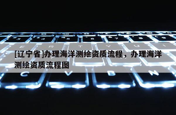 [辽宁省]办理海洋测绘资质流程，办理海洋测绘资质流程图