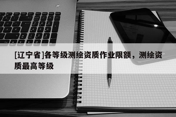 [辽宁省]各等级测绘资质作业限额，测绘资质最高等级