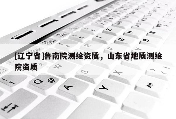 [辽宁省]鲁南院测绘资质，山东省地质测绘院资质