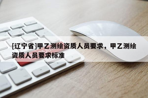 [辽宁省]甲乙测绘资质人员要求，甲乙测绘资质人员要求标准