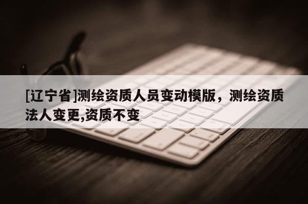 [辽宁省]测绘资质人员变动模版，测绘资质法人变更,资质不变
