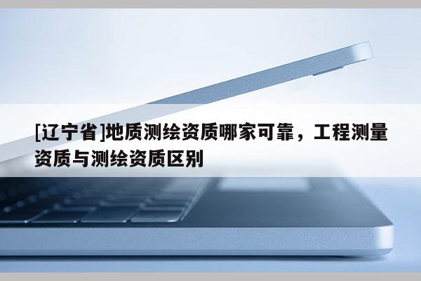 [辽宁省]地质测绘资质哪家可靠，工程测量资质与测绘资质区别