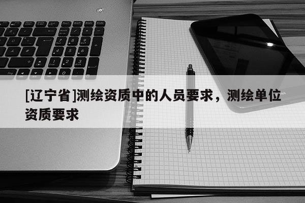 [辽宁省]测绘资质中的人员要求，测绘单位资质要求