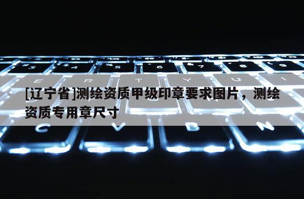 [辽宁省]测绘资质甲级印章要求图片，测绘资质专用章尺寸