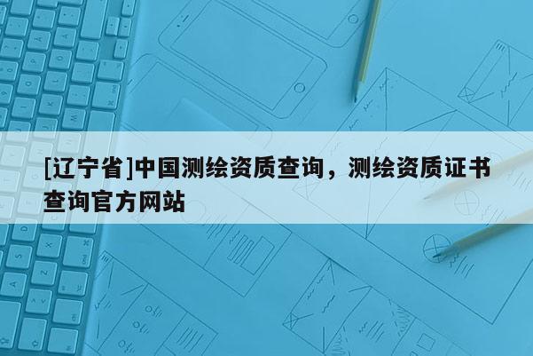 [辽宁省]中国测绘资质查询，测绘资质证书查询官方网站