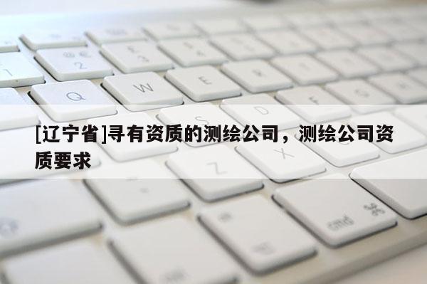 [辽宁省]寻有资质的测绘公司，测绘公司资质要求