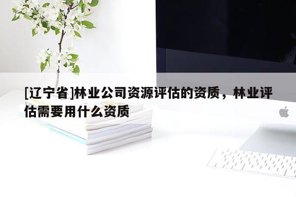 [辽宁省]林业公司资源评估的资质，林业评估需要用什么资质