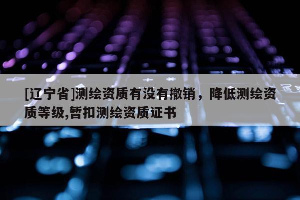 [辽宁省]测绘资质有没有撤销，降低测绘资质等级,暂扣测绘资质证书