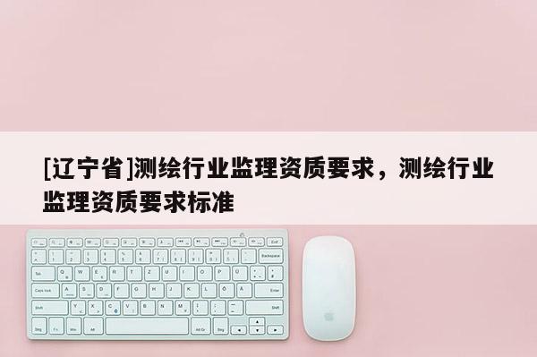 [辽宁省]测绘行业监理资质要求，测绘行业监理资质要求标准