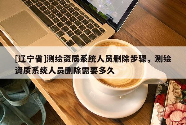 [辽宁省]测绘资质系统人员删除步骤，测绘资质系统人员删除需要多久