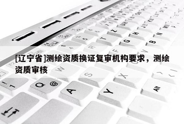 [辽宁省]测绘资质换证复审机构要求，测绘资质审核