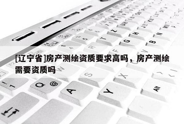 [辽宁省]房产测绘资质要求高吗，房产测绘需要资质吗
