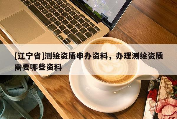[辽宁省]测绘资质申办资料，办理测绘资质需要哪些资料