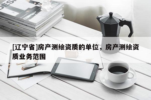 [辽宁省]房产测绘资质的单位，房产测绘资质业务范围