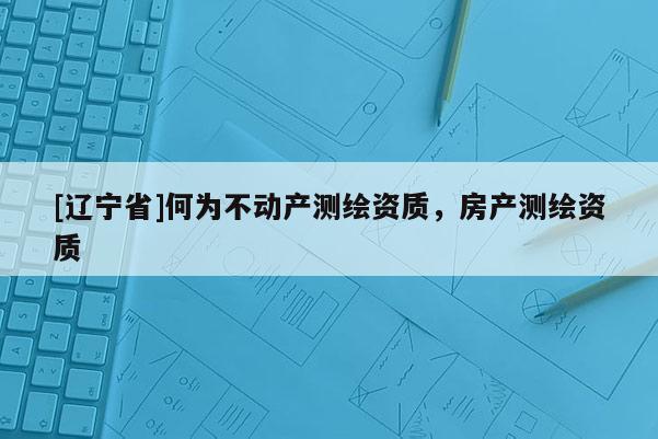 [辽宁省]何为不动产测绘资质，房产测绘资质