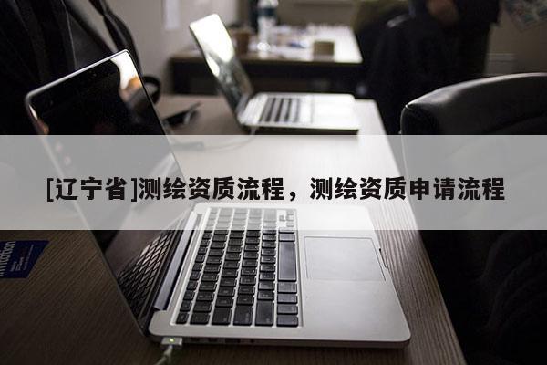 [辽宁省]测绘资质流程，测绘资质申请流程