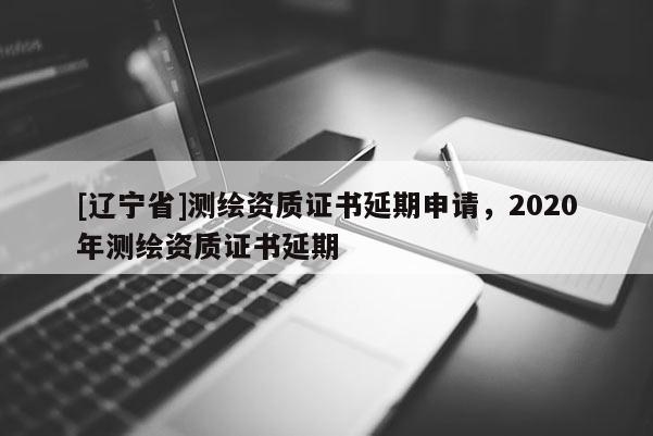 [辽宁省]测绘资质证书延期申请，2020年测绘资质证书延期