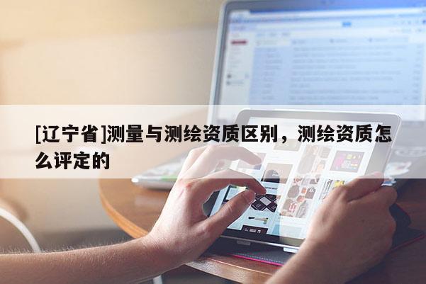[辽宁省]测量与测绘资质区别，测绘资质怎么评定的