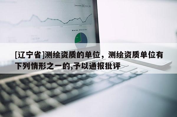 [辽宁省]测绘资质的单位，测绘资质单位有下列情形之一的,予以通报批评