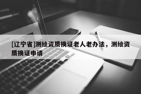 [辽宁省]测绘资质换证老人老办法，测绘资质换证申请