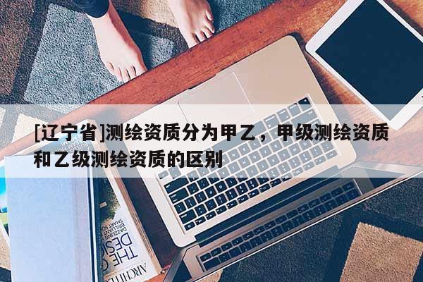 [辽宁省]测绘资质分为甲乙，甲级测绘资质和乙级测绘资质的区别