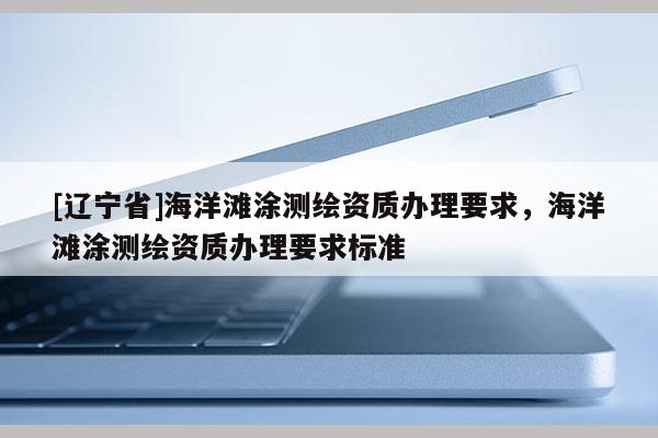 [辽宁省]海洋滩涂测绘资质办理要求，海洋滩涂测绘资质办理要求标准