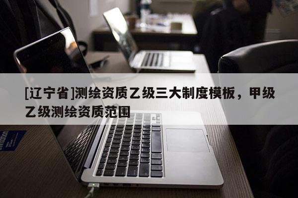 [辽宁省]测绘资质乙级三大制度模板，甲级乙级测绘资质范围