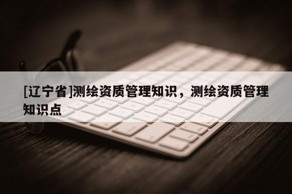 [辽宁省]测绘资质管理知识，测绘资质管理知识点