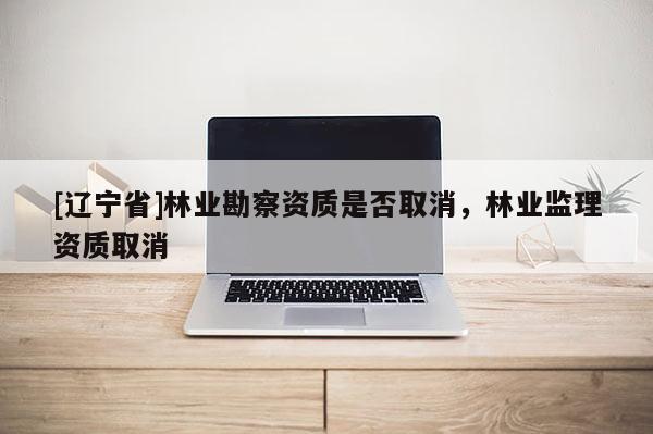 [辽宁省]林业勘察资质是否取消，林业监理资质取消