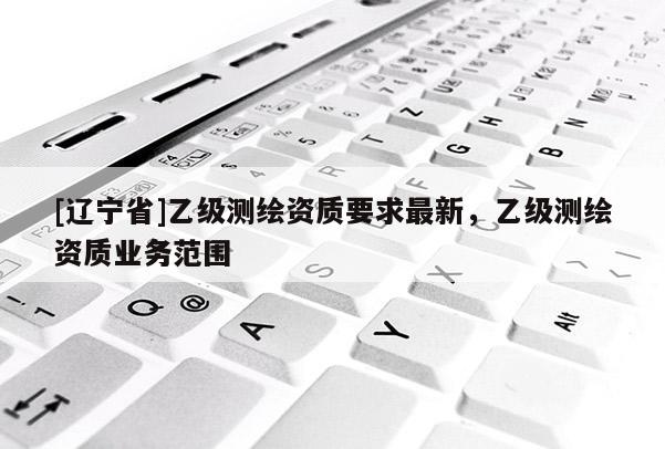 [辽宁省]乙级测绘资质要求最新，乙级测绘资质业务范围