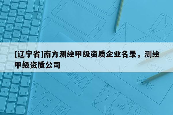 [辽宁省]南方测绘甲级资质企业名录，测绘甲级资质公司