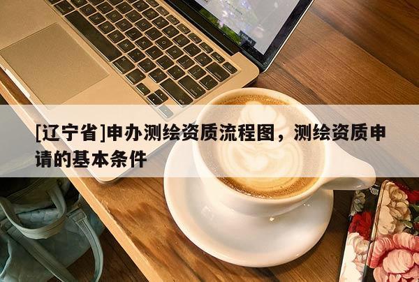 [辽宁省]申办测绘资质流程图，测绘资质申请的基本条件