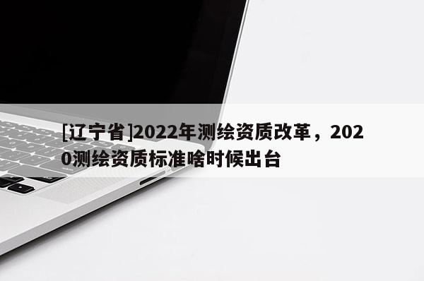 [辽宁省]2022年测绘资质改革，2020测绘资质标准啥时候出台