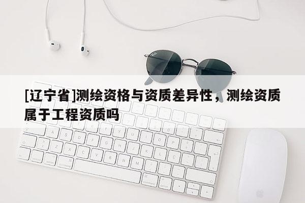 [辽宁省]测绘资格与资质差异性，测绘资质属于工程资质吗