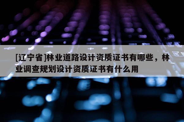 [辽宁省]林业道路设计资质证书有哪些，林业调查规划设计资质证书有什么用