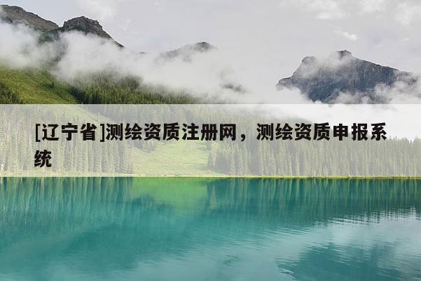 [辽宁省]测绘资质注册网，测绘资质申报系统