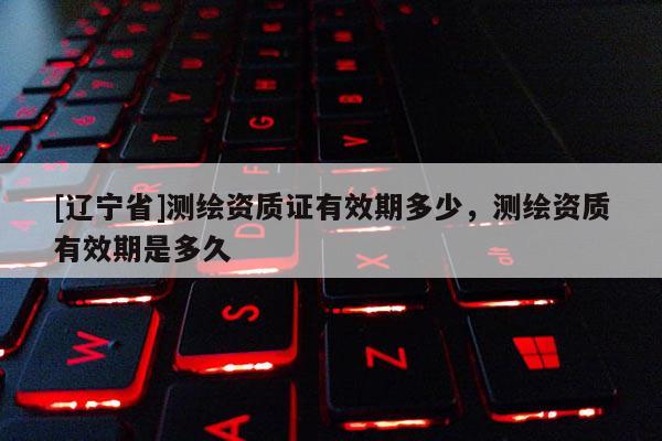 [辽宁省]测绘资质证有效期多少，测绘资质有效期是多久