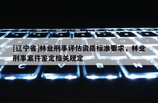 [辽宁省]林业刑事评估资质标准要求，林业刑事案件鉴定相关规定