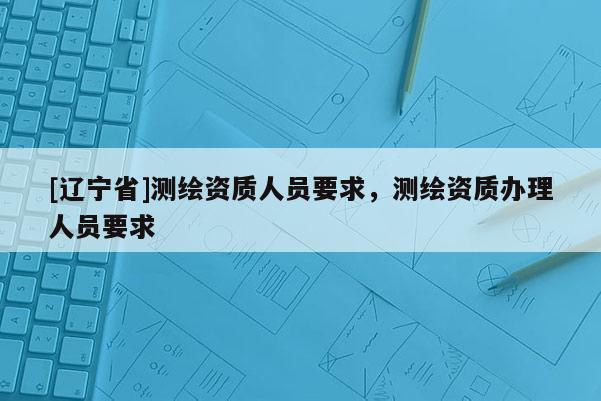[辽宁省]测绘资质人员要求，测绘资质办理人员要求