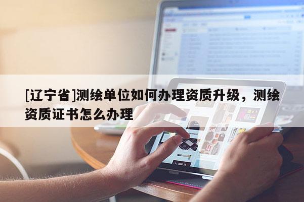 [辽宁省]测绘单位如何办理资质升级，测绘资质证书怎么办理