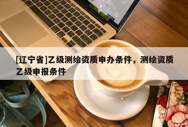 [辽宁省]乙级测绘资质申办条件，测绘资质乙级申报条件