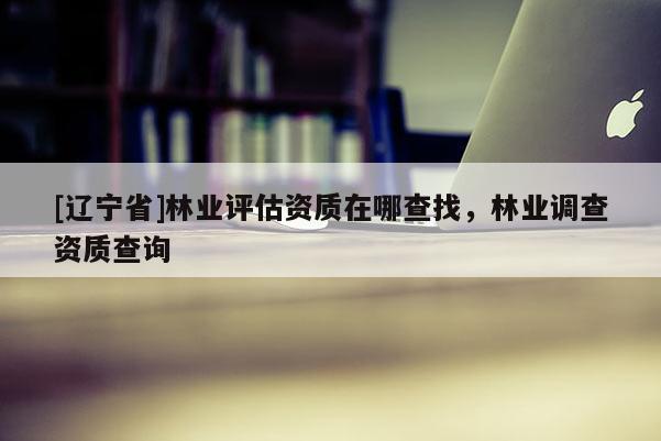[辽宁省]林业评估资质在哪查找，林业调查资质查询