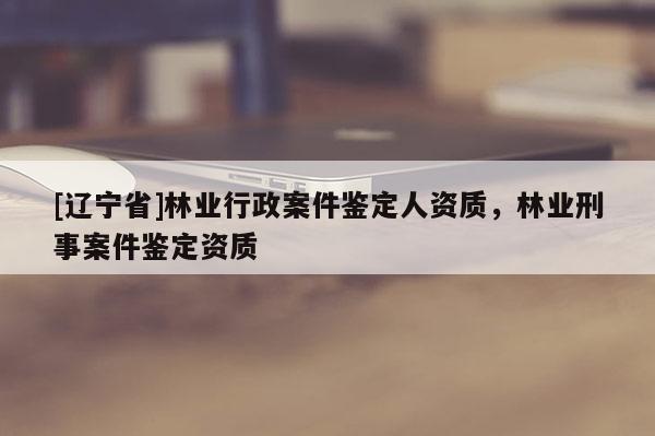 [辽宁省]林业行政案件鉴定人资质，林业刑事案件鉴定资质