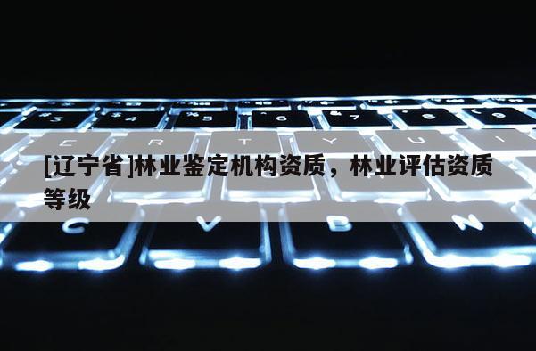 [辽宁省]林业鉴定机构资质，林业评估资质等级
