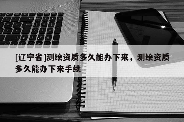 [辽宁省]测绘资质多久能办下来，测绘资质多久能办下来手续