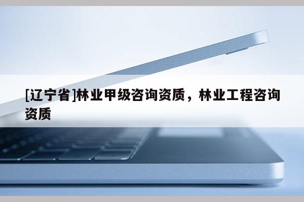[辽宁省]林业甲级咨询资质，林业工程咨询资质