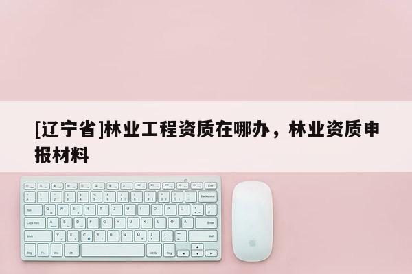 [辽宁省]林业工程资质在哪办，林业资质申报材料