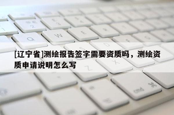 [辽宁省]测绘报告签字需要资质吗，测绘资质申请说明怎么写